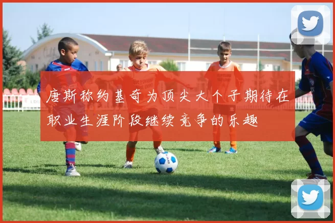 唐斯称约基奇为顶尖大个子期待在职业生涯阶段继续竞争的乐趣
