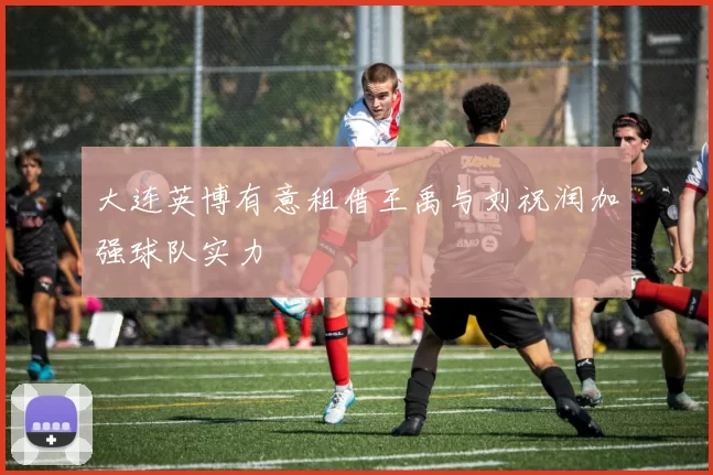 大连英博有意租借王禹与刘祝润加强球队实力
