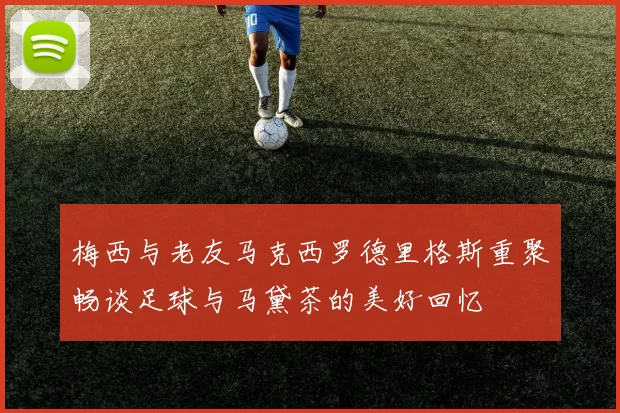 梅西与老友马克西罗德里格斯重聚畅谈足球与马黛茶的美好回忆