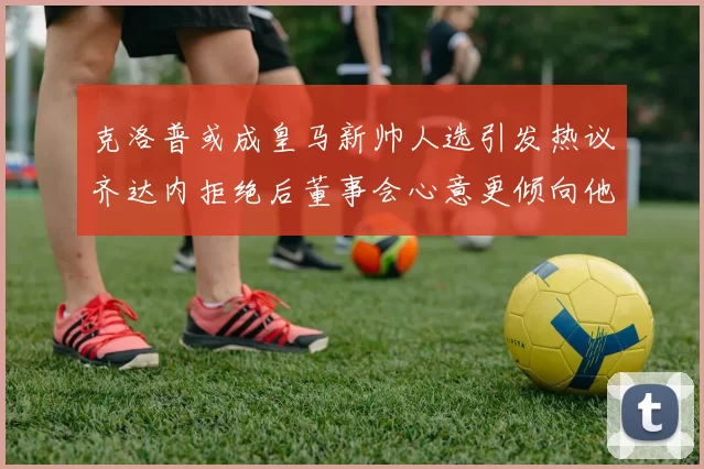 克洛普或成皇马新帅人选引发热议齐达内拒绝后董事会心意更倾向他
