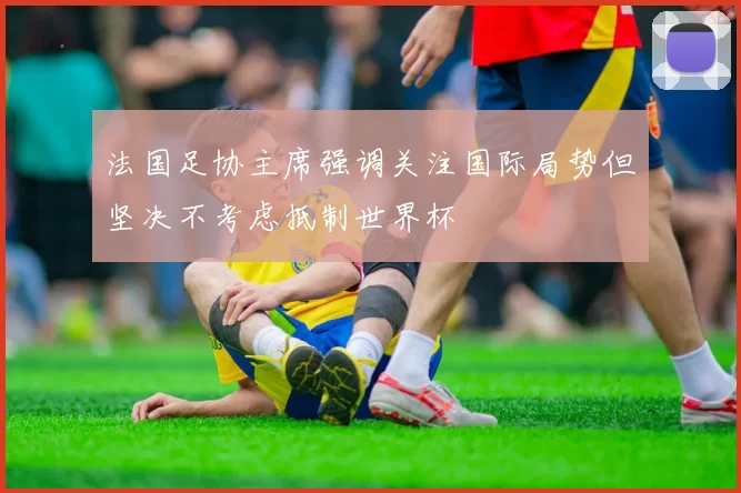 法国足协主席强调关注国际局势但坚决不考虑抵制世界杯