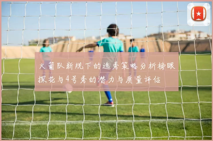火箭队新规下的选秀策略分析榜眼探花与4号秀的潜力与质量评估