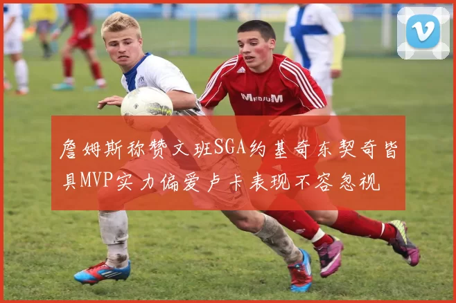 詹姆斯称赞文班SGA约基奇东契奇皆具MVP实力偏爱卢卡表现不容忽视