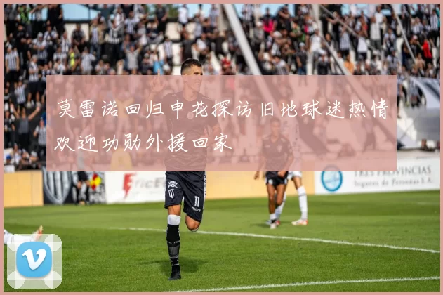 莫雷诺回归申花探访旧地球迷热情欢迎功勋外援回家