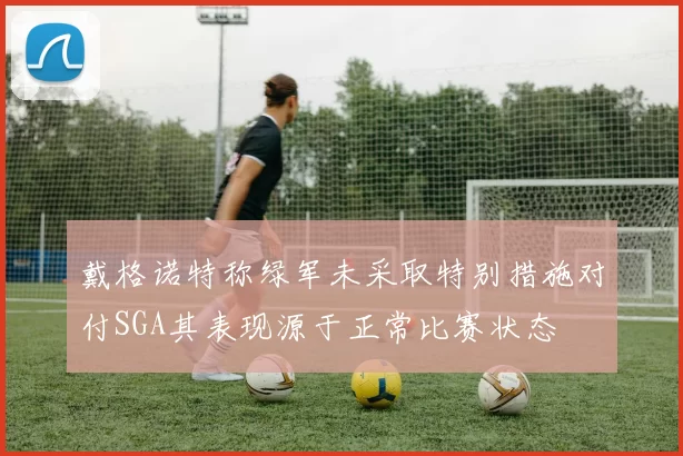 戴格诺特称绿军未采取特别措施对付SGA其表现源于正常比赛状态