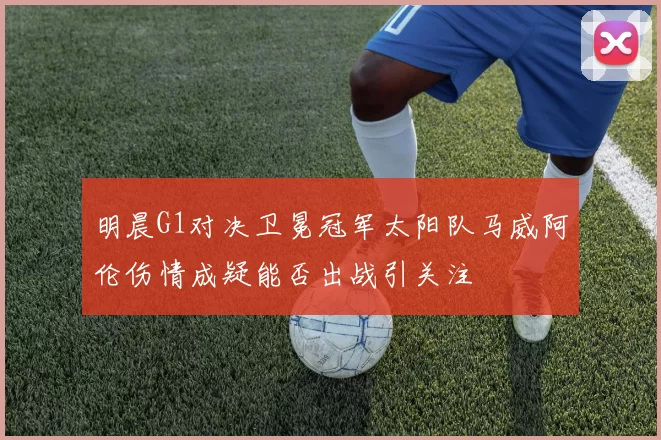 明晨G1对决卫冕冠军太阳队马威阿伦伤情成疑能否出战引关注