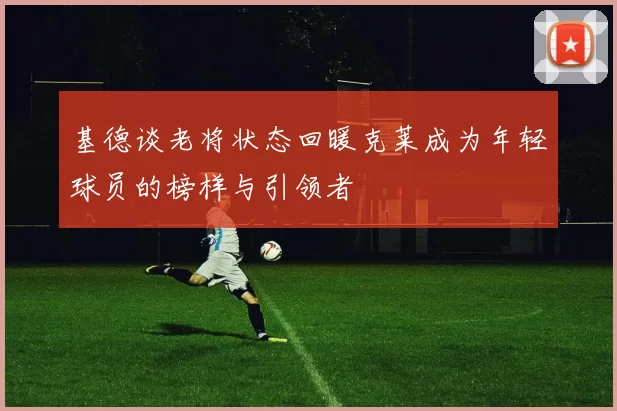 基德谈老将状态回暖克莱成为年轻球员的榜样与引领者