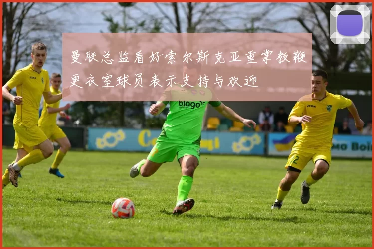 曼联总监看好索尔斯克亚重掌教鞭更衣室球员表示支持与欢迎