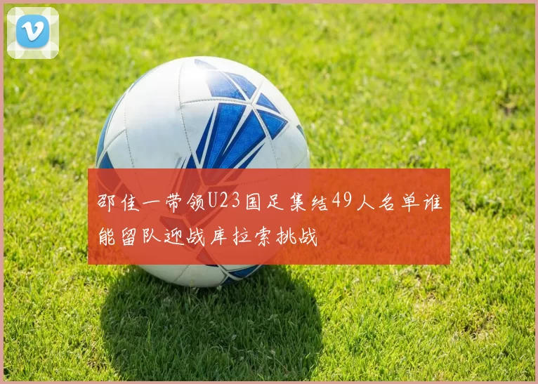 邵佳一带领U23国足集结49人名单谁能留队迎战库拉索挑战