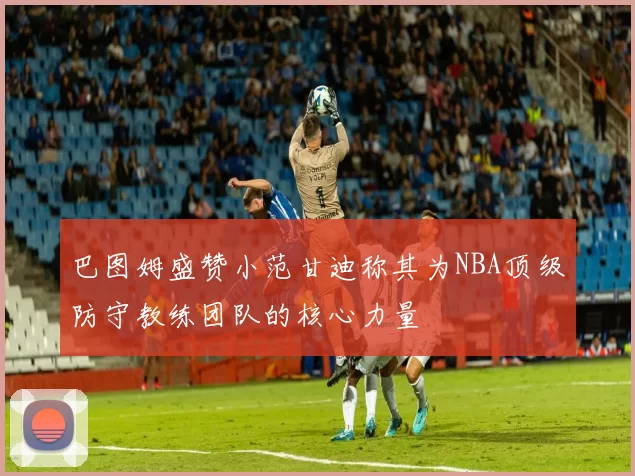 巴图姆盛赞小范甘迪称其为NBA顶级防守教练团队的核心力量